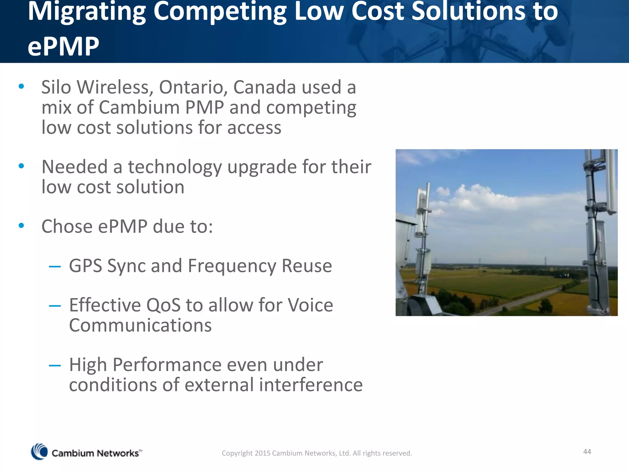 • Silo Wireless, Ontario, Canada used a
mix of Cambium PMP and competing
low cost solutions for access
• Needed a technology upgrade for their
low cost solution
• Chose ePMP due to:
– GPS Sync and Frequency Reuse
– Effective QoS to allow for Voice
Communications
– High Performance even under
conditions of external interference
44
Migrating Competing Low Cost Solutions to
ePMP
Copyright 2015 Cambium Networks, Ltd. All rights reserved.
 