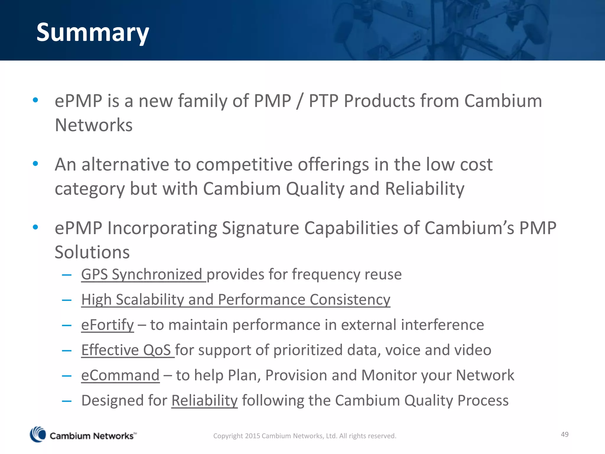 Summary
• ePMP is a new family of PMP / PTP Products from Cambium
Networks
• An alternative to competitive offerings in the low cost
category but with Cambium Quality and Reliability
• ePMP Incorporating Signature Capabilities of Cambium’s PMP
Solutions
– GPS Synchronized provides for frequency reuse
– High Scalability and Performance Consistency
– eFortify – to maintain performance in external interference
– Effective QoS for support of prioritized data, voice and video
– eCommand – to help Plan, Provision and Monitor your Network
– Designed for Reliability following the Cambium Quality Process
49Copyright 2015 Cambium Networks, Ltd. All rights reserved.
 