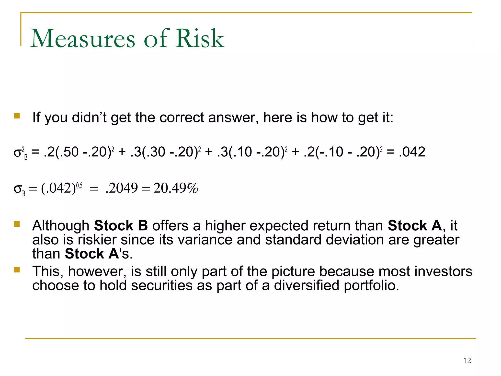 12
Measures of Risk
 If you didn’t get the correct answer, here is how to get it:
σ2
B = .2(.50 -.20)2
+ .3(.30 -.20)2
+ .3(.10 -.20)2
+ .2(-.10 - .20)2
= .042
σΒ = (.042)0.5
= .2049 = 20.49%
 Although Stock B offers a higher expected return than Stock A, it
also is riskier since its variance and standard deviation are greater
than Stock A's.
 This, however, is still only part of the picture because most investors
choose to hold securities as part of a diversified portfolio.
 
