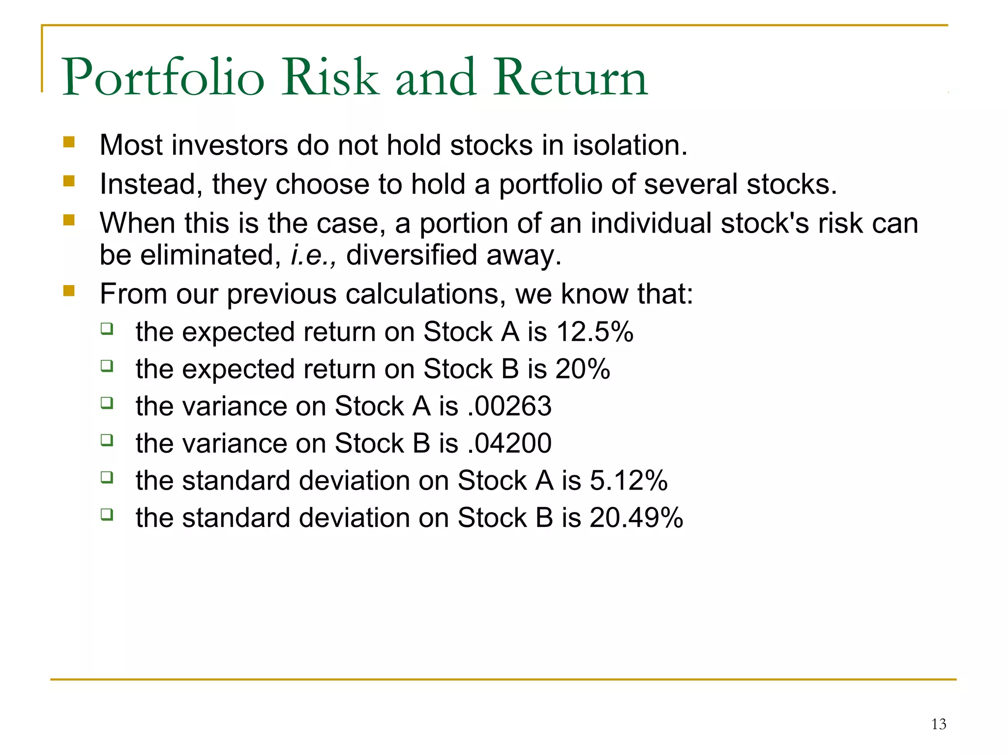 13
Portfolio Risk and Return
 Most investors do not hold stocks in isolation.
 Instead, they choose to hold a portfolio of several stocks.
 When this is the case, a portion of an individual stock's risk can
be eliminated, i.e., diversified away.
 From our previous calculations, we know that:
 the expected return on Stock A is 12.5%
 the expected return on Stock B is 20%
 the variance on Stock A is .00263
 the variance on Stock B is .04200
 the standard deviation on Stock A is 5.12%
 the standard deviation on Stock B is 20.49%
 