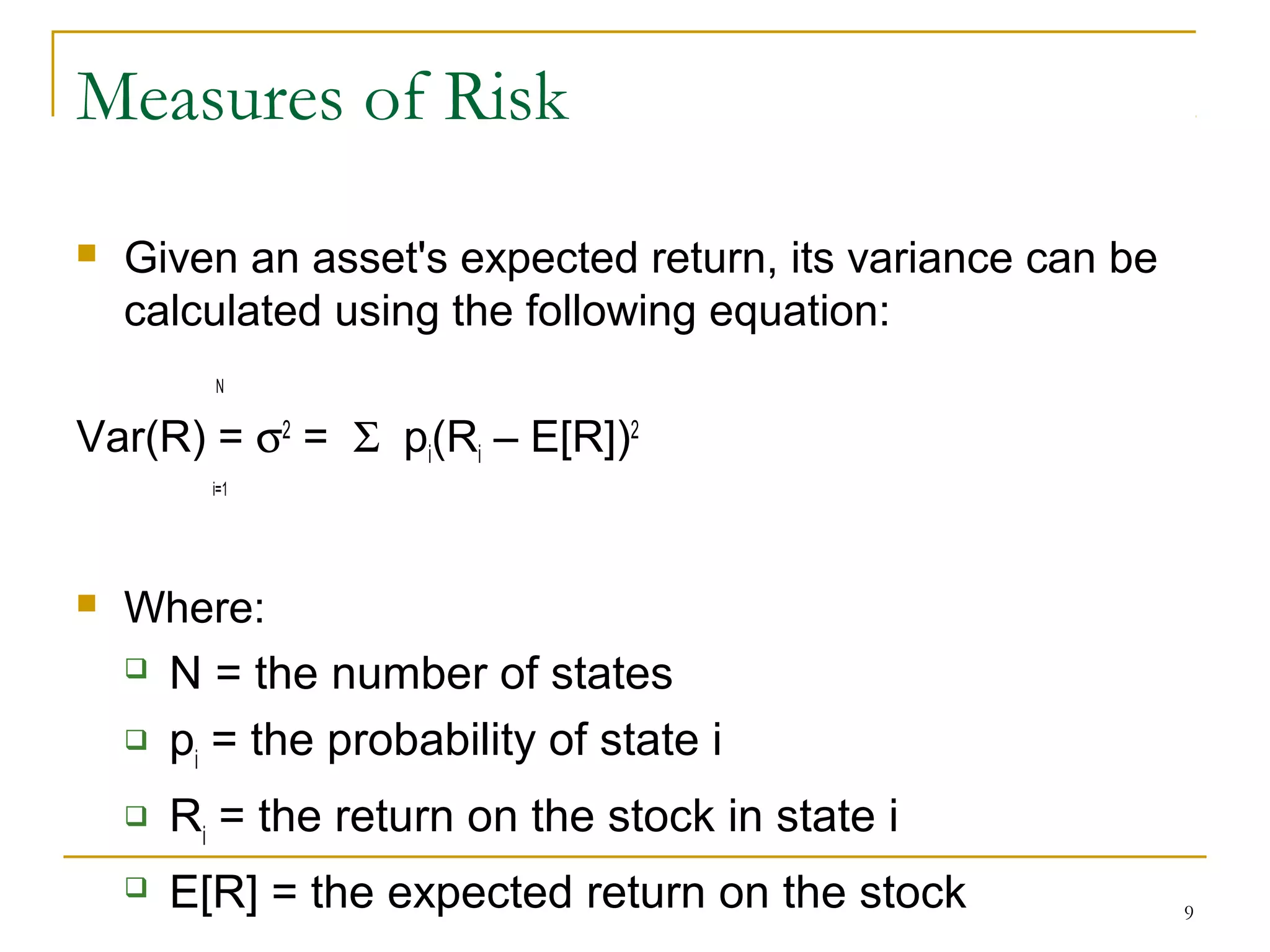9
Measures of Risk
 Given an asset's expected return, its variance can be
calculated using the following equation:
N
Var(R) = σ2
= Σ pi(Ri – E[R])2
i=1
 Where:
 N = the number of states
 pi
= the probability of state i
 Ri
= the return on the stock in state i
 E[R] = the expected return on the stock
 