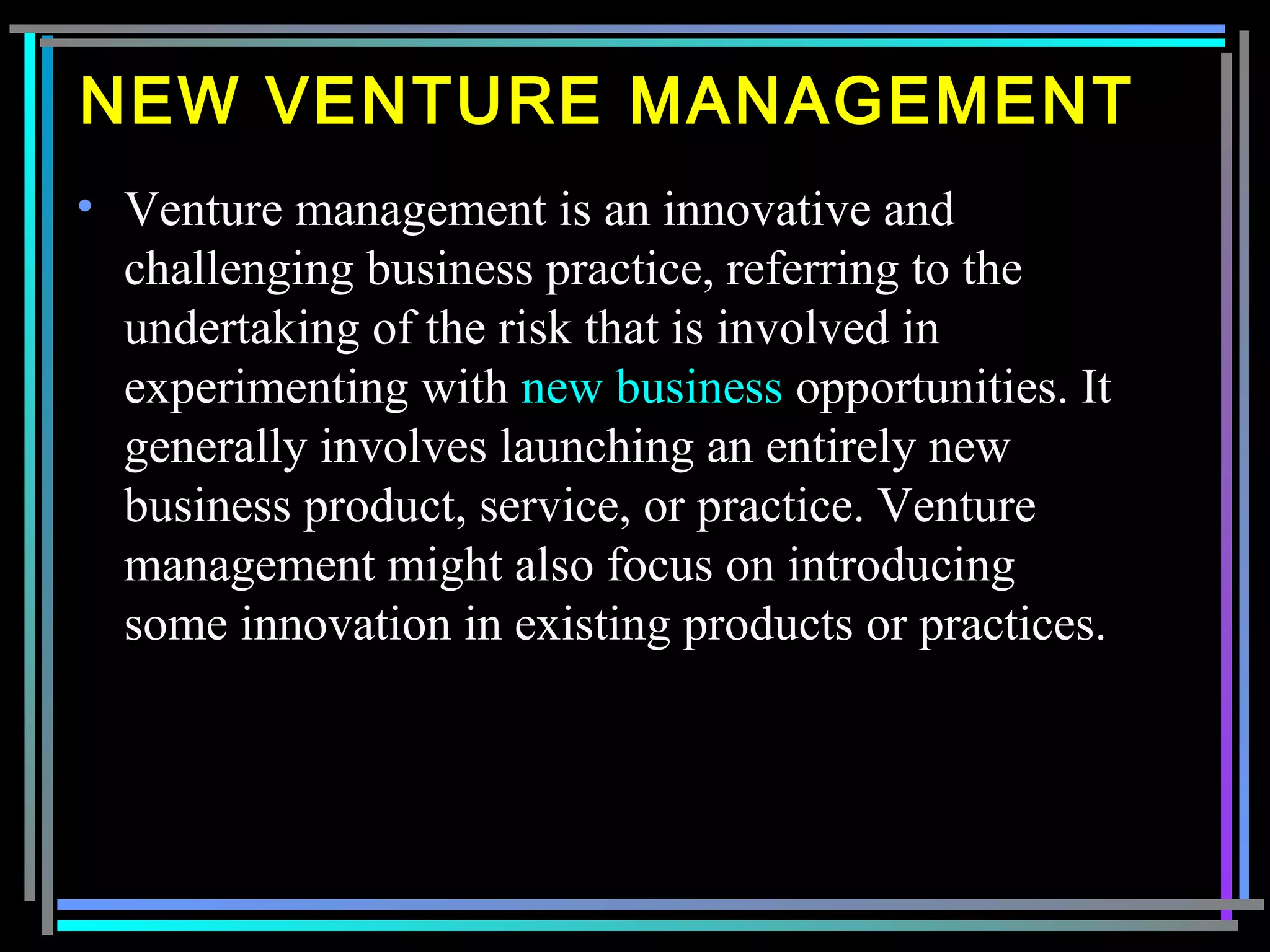 NEW VENTURE MANAGEMENT
• Venture management is an innovative and
challenging business practice, referring to the
undertaking of the risk that is involved in
experimenting with new business opportunities. It
generally involves launching an entirely new
business product, service, or practice. Venture
management might also focus on introducing
some innovation in existing products or practices.
 