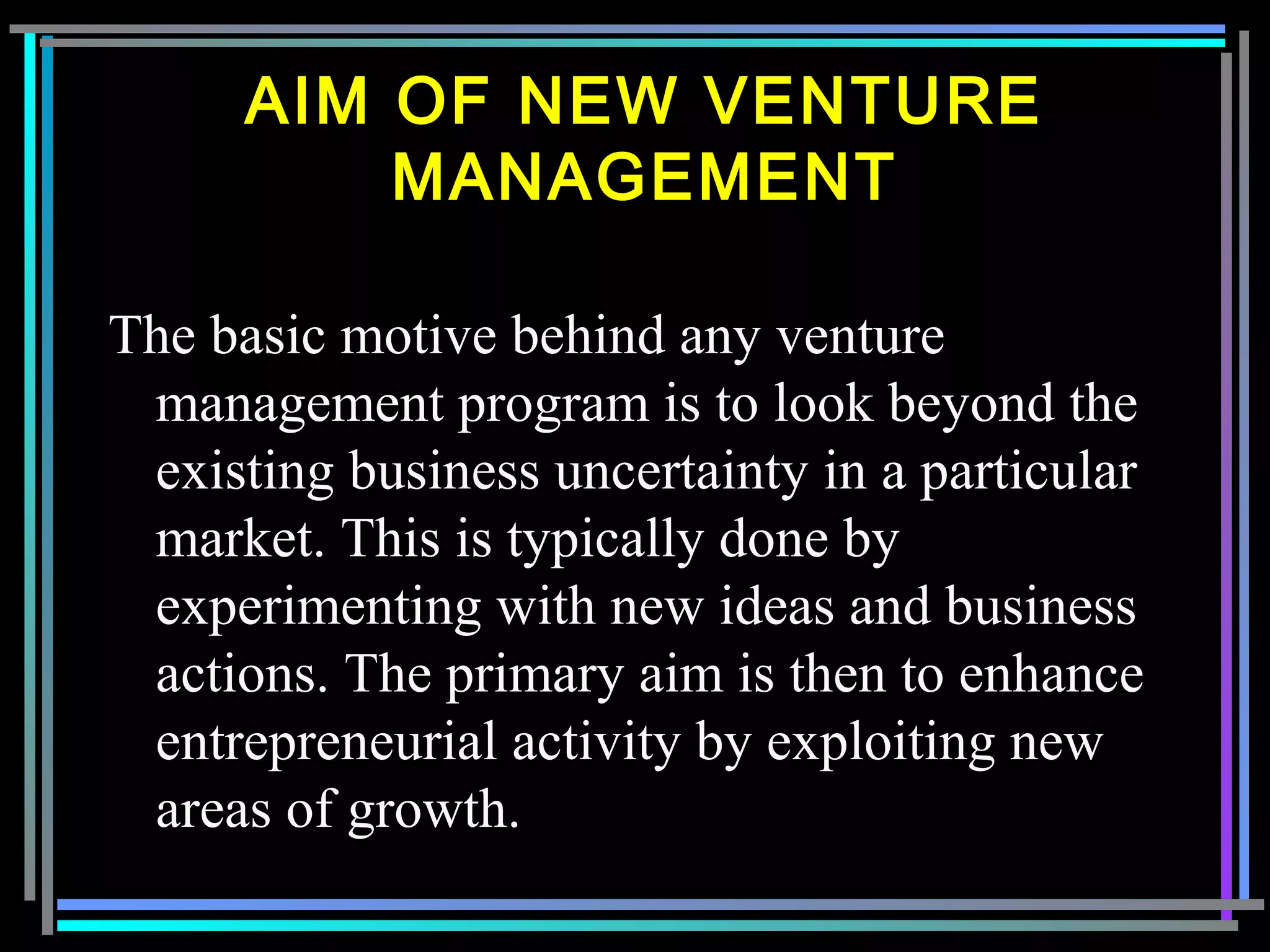 The basic motive behind any venture
management program is to look beyond the
existing business uncertainty in a particular
market. This is typically done by
experimenting with new ideas and business
actions. The primary aim is then to enhance
entrepreneurial activity by exploiting new
areas of growth.
AIM OF NEW VENTURE
MANAGEMENT
 