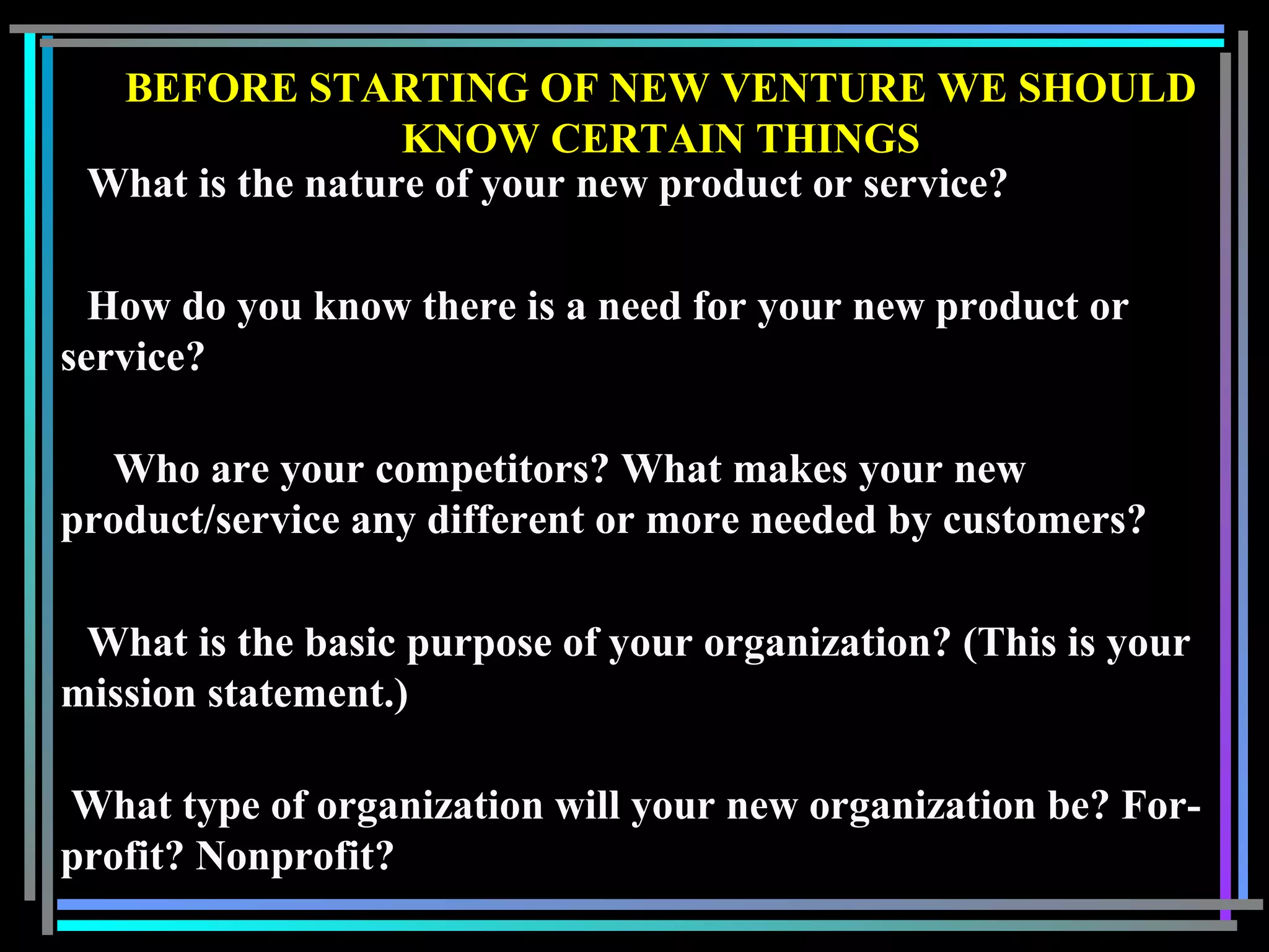 BEFORE STARTING OF NEW VENTURE WE SHOULD
KNOW CERTAIN THINGS
What is the nature of your new product or service?
How do you know there is a need for your new product or
service?
Who are your competitors? What makes your new
product/service any different or more needed by customers?
What is the basic purpose of your organization? (This is your
mission statement.)
What type of organization will your new organization be? For-
profit? Nonprofit?
 