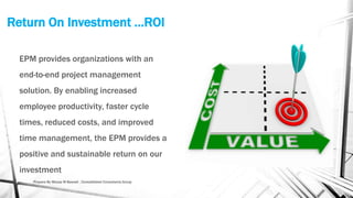 Return On Investment …ROI
EPM provides organizations with an
end-to-end project management
solution. By enabling increased
employee productivity, faster cycle
times, reduced costs, and improved
time management, the EPM provides a
positive and sustainable return on our
investment
Prepare By Mousa M Bawadi , Consolidated Consultants Group
 