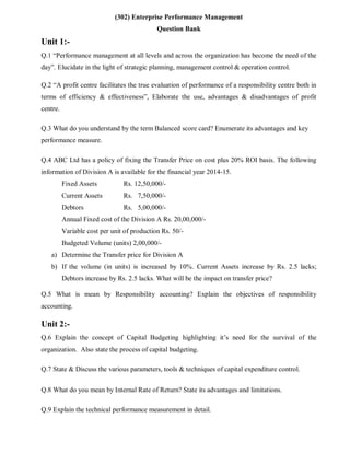 (302) Enterprise Performance Management
Question Bank
Unit 1:-
Q.1 “Performance management at all levels and across the organization has become the need of the
day”. Elucidate in the light of strategic planning, management control & operation control.
Q.2 “A profit centre facilitates the true evaluation of performance of a responsibility centre both in
terms of efficiency & effectiveness”, Elaborate the use, advantages & disadvantages of profit
centre.
Q.3 What do you understand by the term Balanced score card? Enumerate its advantages and key
performance measure.
Q.4 ABC Ltd has a policy of fixing the Transfer Price on cost plus 20% ROI basis. The following
information of Division A is available for the financial year 2014-15.
Fixed Assets Rs. 12,50,000/-
Current Assets Rs. 7,50,000/-
Debtors Rs. 5,00,000/-
Annual Fixed cost of the Division A Rs. 20,00,000/-
Variable cost per unit of production Rs. 50/-
Budgeted Volume (units) 2,00,000/-
a) Determine the Transfer price for Division A
b) If the volume (in units) is increased by 10%. Current Assets increase by Rs. 2.5 lacks;
Debtors increase by Rs. 2.5 lacks. What will be the impact on transfer price?
Q.5 What is mean by Responsibility accounting? Explain the objectives of responsibility
accounting.
Unit 2:-
Q.6 Explain the concept of Capital Budgeting highlighting it’s need for the survival of the
organization. Also state the process of capital budgeting.
Q.7 State & Discuss the various parameters, tools & techniques of capital expenditure control.
Q.8 What do you mean by Internal Rate of Return? State its advantages and limitations.
Q.9 Explain the technical performance measurement in detail.
 