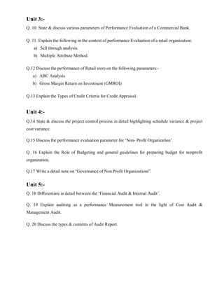 Unit 3:-
Q. 10. State & discuss various parameters of Performance Evaluation of a Commercial Bank.
Q. 11. Explain the following in the context of performance Evaluation of a retail organization:
a) Sell through analysis.
b) Multiple Attribute Method.
Q.12 Discuss the performance of Retail store on the following parameters:-
a) ABC Analysis
b) Gross Margin Return on Investment (GMROI)
Q.13 Explain the Types of Credit Criteria for Credit Appraisal.
Unit 4:-
Q.14 State & discuss the project control process in detail highlighting schedule variance & project
cost variance.
Q.15 Discuss the performance evaluation parameter for ‘Non- Profit Organization’.
Q. 16 Explain the Role of Budgeting and general guidelines for preparing budget for nonprofit
organization.
Q.17 Write a detail note on “Governance of Non Profit Organizations”.
Unit 5:-
Q. 18 Differentiate in detail between the ‘Financial Audit & Internal Audit’.
Q. 19 Explain auditing as a performance Measurement tool in the light of Cost Audit &
Management Audit.
Q. 20 Discuss the types & contents of Audit Report.
 