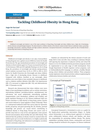 1/2
Editorial
Childhood overweight and obesity is not only a local problem
in Hong Kong but also a global concern WHO [1], Centre for Health
Protection [2]. The age standardized prevalence of overweight and
obesity in school students aged 2 to 19 years increased from 8.3% to
13.2% between 1980 and 2013 globally Fleming et al. [3]. In Hong
Kong, the prevalence of overweight and obesity among primary
school students increased from 16.1% in 1995 to 20% in 2013
Centre for Health Protection [2]. Overweight and obese children
have a high risk of developing chronic diseases in adulthood.
Compared with children classified as not overweight, obese
children were more likely to have metabolic diseases in adulthood,
such as diabetes mellitus (Relative Risk (RR): 5.4), hypertension
(RR: 2.7), increased in triglyceride (RR: 3.0), and atherosclerosis
(RR: 1.7) Juonala et al. [4].
Research also demonstrated that obese children were more
likely to have psychological problems such as activity restrictions,
internalizing problems (worthless/inferior, sad/depressed, low
self-esteem, and social withdrawal), externalizing problems
(argumentative, cruel, disobedient, stubborn and irritable), and
grade repetition Fleming et al. [3]. Chinese traditional child care
beliefs contribute to child obesity in Hong Kong context. Parents
and careers believed in “good appetite is kinds of blessing”. There
is a widespread traditional belief that excess body fat represents
health, prosperity and good parenting Wu [5]. Besides, parental
knowledge and practice are crucial factors contributing to
childhood obesity in Hong Kong. Parents and careers used to
provide tasty food as a way of love and appraisals. Some parents
showed misconception about healthy diet and child obesity. They
believed that the problem of obesity would be resolved when the
children grew up Li et al. [6]. Furthermore, it is highly academically
orientated in Hong Kong, and admission to prestigious secondary
school is extremely competitive.
Students are exhausted by the intense amounts of work and
study, both in class and after class, resulting in sedentary lifestyle
with ignoring the importance of physical activity and school life
balance Li et al. [7]. Childhood obesity prevention programs should
be implemented at an early stage of child development. Even
though Department of Health organizes various programs, such
as EatSmart@school.hk Campaign, to cultivate a healthy lifestyle
among school children and preschool children. Those programs
mainly implement school-based activities without emphasizing the
collaboration between families and schools.
Figure 1: Concept framework for childhood obesity prevention
program in Hong Kong context.
Conceptual framework is formulated to serve as a guide for
the family-school partnership intervention (Figure 1). Family
school Partnership is an evidence-based approach to reinforce
active collaboration between schools and families, and share
the responsibility for preventing children obesity. The obesity
stakeholders including schools, homes, communities and clinical
settings should be involved in the program. As Chinese traditional
Angie Ho Yan Lam*
Lecturer, The University of Hong Kong, Hong Kong
*Corresponding author: Angie Ho Yan Lam, Lecturer, The University of Hong Kong, Hong Kong, Email:
Submission: September 15, 2017; Published: November 13, 2017
Tackling Childhood Obesity in Hong Kong
Examines Phy Med Rehab
Copyright © All rights are reserved by Angie Ho Yan Lam.
CRIMSONpublishers
http://www.crimsonpublishers.com
Abstract
Childhood overweight and obesity is one of the major problems in Hong Kong. Overweight and obese children have a high risk of developing
chronic diseases and psychological impacts. The determinants to children obesity in the Chinese context include Chinese traditional culture, parenting
knowledge and practice, sedentary lifestyle and high academic attainment. Conceptual framework is formulated to guide the idea of Family-School
Partnership intervention in Hong Kong Context.
Editorial
ISSN 2637-7934
 