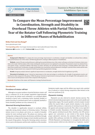 Ritika Patel and Anu Bangal*
Sports physiotherapist, India
*Corresponding author: Anu bangal, Assistant professor, Sports physiotherapist, Noida, India
Submission: November 11, 2017; Published: February 05, 2018
To Compare the Mean Percentage Improvement
in Coordination, Strength and Disability in
Overhead Throw Athletes with Partial Thickness
Tear of the Rotator Cuff Following Plyometric Training
in Different Phases of Rehabilitation
Introduction
Prevalence of rotator cuff tear
Although an accurate incidence of partial thickness rotator cuff
tears is unknown [1]. In the younger population (approximately
18-35 years), the patient most commonly is an overhead athlete
involved in sports such a swimming, tennis, baseball, football, or
javelin throwing. In overhead sports such as volleyball, baseball or
tennis shoulder problems are very common [1-3].
Abnormal throwing biomechanics
The shoulder is significantly stressed in overhead athlete,
especially during distinct phases of throwing motion. Throwing
motion occurs in six phases and serves as a model of shoulder
motion for most overhead sports. The phases are wind-up, early
cocking, late cocking acceleration, deceleration and follow-through.
The phases are separated by changes in load, shoulder position and
the muscle firing pattern. During the throwing motion enormous
stressisput onthedynamic and thestatic stabilizersoftheshoulder.
Symptoms maybe vague and the athlete may report only a gradual
loss of velocity or control during competition often known as the
dead arm syndrome [2,3].
Plyometric training
Plyometric are also referred to stretch -shorten exercise. The
stretch stimulus body propioceptors such as the muscle spindle and
Golgi tendon organs. The muscle spindle is stretch receptor located
within the muscle belly. A quick stretch stimulus to the muscle
spindle reflex produces a contraction of extrafusal muscle fiber in
the agonist and synergist muscles [4]. This reflex is very rapid (0.3
to 0.5milli seconds). Stimulation of the GTO produces inhibition
of the agonist extrafusal muscle fiber; therefore, the GTO protect
against over contraction or over stretch of the muscle. During
proper plyometric exercises, the excitatory effect of the muscle
spindle reflex pathways overrides the inhibition provided by the
GTO [4]. Plyometric can help players to strengthen the skills and to
increase powers which are also referred to as “explosive -reactive”
Research Article
1/10Copyright © All rights are reserved by Anu bangal.
Abstract
Background & Objectives: To compare the mean percentage improvement in coordination, strength and disability in overhead throw athletes
with partial thickness tear of the rotator cuff following plyometric training in different phases of rehabilitation.
Methods: a total of 30 male overhead throwers suffering from partial thickness tear of the rotator cuff injury, on the basis of inclusion criteria were
taken in the study. A full description of the study, including the selection process was explained to each patient. Documented consent was obtained from
each patient. Group 1 consisted of athletes with history of rotator cuff injury one and half year back and group 2 included athletes with rotator cuff
injury three months back. Coordination, strength and disability were assessed pre and post plyometric training for a period of three weeks and the mean
percentage of improvement were compared in both the group following plyometric training.
Results: intragroup analysis showed a significant improvement in coordination, strength with the level of significance (p<0.05).
Discussion & Conclusion: group 1 showed an improvement in the mean percentage in coordination, the strength of supraspinatus muscle, and
bench press when compared to the group 2. While the group 2 showed an improvement in mean percentage in the strength of the subscapularis, teres
minor muscle and infraspinatus muscle when compared with the group 1.
Keywords: Partial tear of the rotator cuff; Plyometric training; Overhead throwers
Volume 1 - Issue - 3
Examines in Physical Medicine and
Rehabilitation: Open AccessC CRIMSON PUBLISHERS
Wings to the Research
ISSN 2637-7934
 
