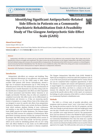 Ahmed Saeed Yahya*
Camden Islington NHS trust, UK
*Corresponding author: Ahmed Saeed Yahya, Matthew Allin BA Research Centre, Camden Islington NHS trust, London, United Kingdom
Submission: May 07, 2018; Published: November 01, 2018
Identifying Significant Antipsychotic-Related
Side Effects in Patients on a Community
Psychiatric Rehabilitation Unit-A Feasibility
Study of The Glasgow Antipsychotic Side-Effect
Scale (GASS)
Research Article
1/4Copyright © All rights are reserved by Ahmed Saeed Yahya.
Volume - 2 Issue - 1
Examines in Physical Medicine and
Rehabilitation: Open AccessC CRIMSON PUBLISHERS
Wings to the Research
ISSN 2637-7934
Abstract
Antipsychotic side-effects are common and are an important determinant of non-adherence and consequent relapse. Most rating scales for the
identification of these are lengthy and complicated. This report reviews the medical literature on the Glasgow antipsychotic side-effect scale (GASS)-a
briefandvalidatedratingscaletomeasuretheunwantedeffectsofantipsychotics.WeadministeredtheGASStofourteenin-patientsinaUnitedKingdom-
based Community Psychiatric Rehabilitation Unit. The objective was to establish the utility of the GASS in this setting and to make recommendations on
how this tool could be used in clinical practice to improve adherence to antipsychotic medication.
Keywords: GASS; Psychiatric; Community rehabilitation; Anti psychotics
Introduction
Antipsychotic side-effects are common and disabling. They
are an important determinant of non-adherence and consequent
relapse Robinson et al. [1]. The CATIE study in 2005, which
enrolled 1500 patients with Chronic Schizophrenia, showed a
high rate of treatment discontinuation (up to 74%) during the
18month period of the trial. The median time to discontinuation of
treatment was 6 months Nystazaki et al. [2]. Most rating scales for
the identification of antipsychotic side-effects are either dependent
on clinical assessment (and therefore labour intensive) or are
lengthy and detailed. Therefore, they are often not completed or
completed incorrectly. Side effect scales can be differentiated on
generalisation and structure i.e. if they are measuring specific
clusters of symptoms or a range of these. Some of the rating scales
are designed to assess for specific side effects from antipsychotic
medication. Examples of these scales include; the Barnes Akathisia
Scale which evaluates akathisia (feeling of inner restlessness
and inability to stay still). The Abnormal Involuntary Movement
Scale (AIMS) assesses for tardive dyskinesia. The Simpson Angus
rating Scale (SAS) assesses for symptoms of Parkinsonism. More
generalised screening measures include the Liverpool University
Neuroleptic Side Effect Rating Scale (LUNSERS) which consists of
51 questions. Some of the items include ‘red herring’ questions’
which can be useful for identifying patients who are over rating
their side effects Haddad et al. [3]. Scales can be differentiated
further on the basis that they are patient or clinician completed.
The Glasgow Antipsychotic Side-effect Scale (GASS; Waddell &
Taylor [4] was designed as a brief, but valid self-completion scale. It
is one of the most practical and straightforward for routine clinical
use (can be completed before outpatient appointment). It takes
five minutes to complete and contains self-explanatory questions
in simple English. It is a structured tool to measure the important
antipsychotic side effects, and there is a column on the scale to
measure the subjective level of distress/functional impairment
caused by the specific adverse effect. In this report, we summarise
the findings of a pilot evaluation of the GASS in a cohort of patients
on a Community Psychiatric rehabilitation unit.
Methods
The GASS is a 22-item scale of possible side-effects, with
symptoms rated as present ‘never’, ‘once’, ‘a few times’ and ‘every
day’ during the previous week for the first 20 symptoms, and the
other two (change in periods [women only] and weight gain) rated
over the past 3 months and as either present or absent. The scale
has a possible score range between 0 and 63. The questionnaire
form used was identical to that in the Waddell & Taylor [4] paper.
The GASS was administered on a single occasion to 14 in patients in
our Community Rehabilitation Unit. Since the study was a quality
improvement project and the data collected were routine patient
data,consentwasobtainedverballyandtherewasnoneedforethical
approval to be sought. The GASS provides sub-scores on 9 domains
 