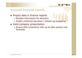 Accurate financial reports
 A     t fi     i l      t

     Project data in finance reports
         Reliable information for decisions
         Enable combined top-down / bottom-up budgeting
     Valid company presentation
         Ensure SOX compliancy with up-to-date project cost
             forecasts
             f      t




© The Project Group GmbH                                       Slide 10
 