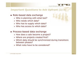 Important Questions to Ask Upfront (2/3)
 I    t tQ     ti    t A kU f     t

     Role based
      Role-based data exchange
         Who is planning with what tool?
         Who needs which data?
         Who has to supply which data?
         Who has access to which data?


     Process-based data exchange
         How does a sale become a project?
         Where are projects created first?
         Which data should be synchronized during transitions
          between phases?
         What rules have to be considered?



© The Project Group GmbH                                         Slide 15
 
