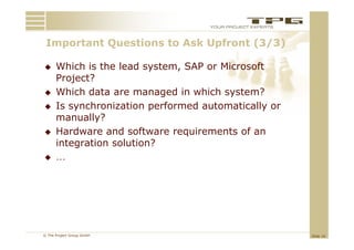 Important Questions to Ask Upfront (3/3)
 I    t tQ     ti    t A kU f     t

     Which is the lead system, SAP or Microsoft
                         system
      Project?
     Which data are managed in which system?
                            g           y
     Is synchronization performed automatically or
      manually?
     Hardware and software requirements of an
      integration solution?
     …




© The Project Group GmbH                              Slide 16
 