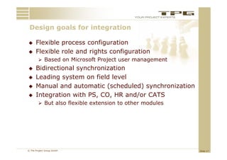 Design goals for integration
 D i       l f    i t    ti

     Flexible process configuration
     Flexible role and rights configuration
         Based on Microsoft Project user management
                                j             g
     Bidirectional synchronization
     Leading system on field level
             g y
     Manual and automatic (scheduled) synchronization
     Integration with PS, CO, HR and/or CATS
          g
         But also flexible extension to other modules




© The Project Group GmbH                                 Slide 17
 