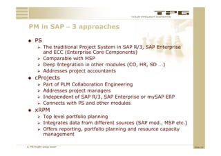 PM in SAP – 3 approaches
    i                 h

     PS
         The traditional Project System in SAP R/3, SAP Enterprise
          and ECC (Enterprise Core Components)
         Comparable with MSP
              p
         Deep Integration in other modules (CO, HR, SD …)
         Addresses project accountants
     cProjects
            Part of PLM Collaboration Engineering
            Addresses project managers
            Independent of SAP R/3, SAP E t
             I d      d t f      R/3       Enterprise or mySAP ERP
                                                  i        SAP
            Connects with PS and other modules
     xRPM
         Top level portfolio planning
         Integrates data from different sources (SAP mod., MSP etc.)
         Offers reporting, portfolio p
                   p     g, p         planning and resource capacity
                                             g                p    y
             management

© The Project Group GmbH                                                Slide 19
 