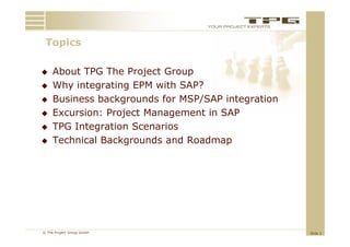 Topics
 T i

    About TPG The Project Group
    Why integrating EPM with SAP?
    Business backgrounds f MSP/SAP i
     B i      b k        d for         integration
                                               i
    Excursion: Project Management in SAP
    TPG I t
         Integration S
                 ti  Scenarios
                            i
    Technical Backgrounds and Roadmap




© The Project Group GmbH                             Slide 2
 