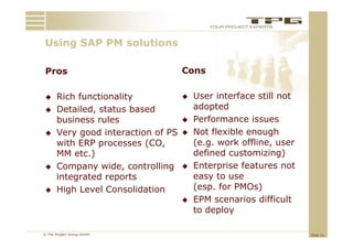 Using SAP PM solutions
 U i            l ti

 Pros
 P                                  Cons
                                    C

     Rich functionality               User interface still not
     Detailed, status based            adopted
      business rules                   Performance issues
     Very good interaction of PS      Not flexible enough
      with ERP processes (CO,           (e.g. work offline, user
      MM etc )
          etc.)                         defined customizing)
     Company wide, controlling        Enterprise features not
      integrated reports
          g        p                    easy to use
     High Level Consolidation          (esp. for PMOs)
                                       EPM scenarios difficult
                                        to deploy

© The Project Group GmbH                                           Slide 21
 