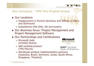 Our company – TPG Th Project Group
 O                 The P j t G

     Our Locations
         Headquarters in Munich Germany and Offices in Mainz
          and Dortmund
         Subsidiaries USA (PA), UK and Austria
     Our Business focus: Project Management and
      Project Management Software
     Our Partnerships and Certifications
         Microsoft Gold
          Certified Partner
         SAP certified product
          (TPG PSLink)
          (           k)
         Worldwide product implementation partners
          (Australia, Brazil, Denmark, Israel, South Africa,
          Singapore, Thailand)
© The Project Group GmbH                                        Slide 3
 
