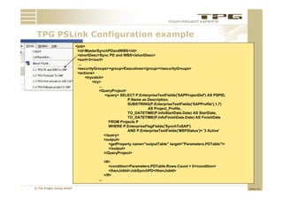 TPG PSLink C fi
     PSLi k Configuration example
                     ti        l
                           <job>
                            <id>MasterSynchPDandWBS</id>
                            <shortDesc>Sync PD and WBS</shortDesc>
                            <sort>3</sort>
                             ...
                            <securityGroups><group>Executives</group></securityGroups>
                            <actions>
                                 <trycatch>
                                     <try>
                                         ...
                                         <QueryProject>
                                             <query> SELECT P.EnterpriseTextFields('SAPProjectDef') AS PSPID,
                                                          P.Name
                                                          P Name as Description
                                                                    Description,
                                                          SUBSTRING(P.EnterpriseTextFields('SAPProfile'),1,7)
                                                                    AS Project_Profile,
                                                          TO_DATETIME(P.InfoStartDate.Date) AS StartDate,
                                                          TO_DATETIME(P.InfoFinishDate.Date) AS FinishDate
                                                FROM Projects P
                                                WHERE P.EnterpriseFlagFields('SynchToSAP')
                                                          AND P.EnterpriseTextFields('MSPStatus')= '3 Active'
                                             </query>
                                             <output>
                                                <getProperty name="outputTable" target="Parameters.PDTable"/>
                                                 g     p y            p            g
                                                </output>
                                             </QueryProject>

                                             <If>
                                                <condition>Parameters.PDTable.Rows.Count > 0</condition>
                                                <thenJobId>JobSynchPD</thenJobId>
                                             </If>
                                       ...

© The Project Group GmbH                                                                                        Slide 41
 