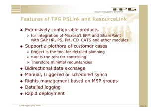 Features of TPG PSLi k and ResourceLink
 F t       f     PSLink   dR        Li k

     Extensively configurable products
         for integration of Microsoft EPM and SharePoint
             with SAP HR, PS, PM, CO, CATS and other modules
     Support a plethora of customer cases
         Project is the tool for detailed planning
         SAP i th t l f
              is the tool for controlling
                                 t lli
         Therefore minimal redundancies
     Bidirectional data exchange
     Manual, triggered or scheduled synch
     Rights management based on MSP groups
     Detailed logging
     Rapid deployment

© The Project Group GmbH                                       Slide 44
 