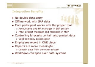 Integration Benefits
 I t    ti   B   fit

     No double data entry
     Offline work with SAP data
     Each participant works with the proper tool
         Accountants and HR manager in ERP system
         PMO, project manager and members in MSP
     Controlling forecasts contain also project data
         Valid company presentation
     Employees report in ONE place
     Reports are more meaningful
         Contain d
                  data f
                       from the other system
                             h    h
     Workflows can span over both systems


© The Project Group GmbH                                Slide 45
 