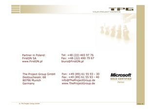 Partner in Poland:        Tel: +48 (22) 465 97 76
   FirstON SA                Fax: +48 (22) 490 79 67
   www.FirstON.pl            biuro@FirstON.pl



    The Project Group GmbH   Fon: +49 (89) 61 55 93 - 30
    Destouchesstr. 68        Fax: +49 (89) 61 55 93 - 40
    80796 Munich             info@TheProjectGroup.de
                             info@TheProjectGroup de
    Germany                  www.TheProjectGroup.de




© The Project Group GmbH                                   Slide 46
 