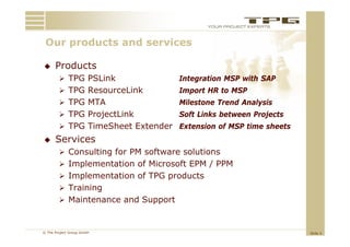 Our products and services
 O      d t     d     i

     Products
         TPG PSLink                Integration MSP with SAP
         TPG ResourceLink          Import HR to MSP
         TPG MTA                   Milestone Trend Analysis
         TPG ProjectLink           Soft Links between Projects
         TPG Ti
              TimeSheet E t d
                  Sh t Extender E
                                Extension of MSP time sheets
                                      i    f      i    h
     Services
         Consulting for PM software solutions
         Implementation of Microsoft EPM / PPM
         Implementation of TPG products
            p                   p
         Training
         Maintenance and Support



© The Project Group GmbH                                          Slide 5
 