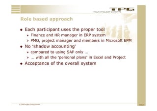 Role b
 R l based approach
         d        h

     Each participant uses the proper tool
         Finance and HR manager in ERP system
         PMO, project manager and members in Microsoft EPM
     No “shadow accounting”
         compared to using SAP only …
         … with all the “personal plans” in Excel and Project
     Acceptance of the overall system




© The Project Group GmbH                                         Slide 8
 