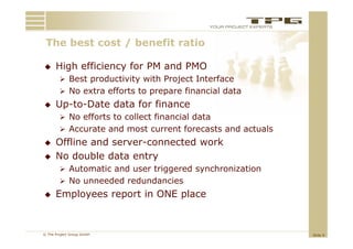 The best
 Th b t cost / benefit ratio
           t b     fit   ti

     High efficiency for PM and PMO
         Best productivity with Project Interface
         No extra efforts to prepare financial data
     Up-to-Date data for finance
         No efforts to collect financial data
         Accurate and most current forecasts and actuals
     Offline and server-connected work
     No double data
      N d bl d t entry   t
         Automatic and user triggered synchronization
         No unneeded redundancies
     Employees report in ONE place


© The Project Group GmbH                                    Slide 9
 