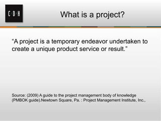What is a project?
―A project is a temporary endeavor undertaken to
create a unique product service or result.‖

Source: (2009) A guide to the project management body of knowledge
(PMBOK guide).Newtown Square, Pa. : Project Management Institute, Inc.,

 