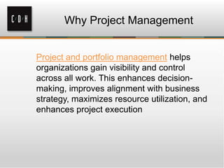 Why Project Management
Project and portfolio management helps
organizations gain visibility and control
across all work. This enhances decisionmaking, improves alignment with business
strategy, maximizes resource utilization, and
enhances project execution

 