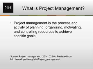 What is Project Management?
• Project management is the process and
activity of planning, organizing, motivating,
and controlling resources to achieve
specific goals.

Source: Project management. (2014, 02 08). Retrieved from
http://en.wikipedia.org/wiki/Project_management

 