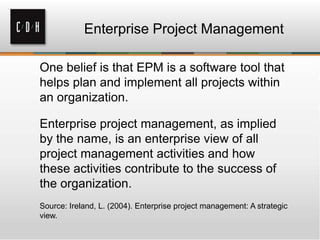 Enterprise Project Management
One belief is that EPM is a software tool that
helps plan and implement all projects within
an organization.
Enterprise project management, as implied
by the name, is an enterprise view of all
project management activities and how
these activities contribute to the success of
the organization.
Source: Ireland, L. (2004). Enterprise project management: A strategic
view.

 
