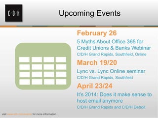Upcoming Events
February 26
5 Myths About Office 365 for
Credit Unions & Banks Webinar
C/D/H Grand Rapids, Southfield, Online

March 19/20
Lync vs. Lync Online seminar
C/D/H Grand Rapids, Southfield

April 23/24
It’s 2014: Does it make sense to
host email anymore
C/D/H Grand Rapids and C/D/H Detroit
visit www.cdh.com/events for more information

 