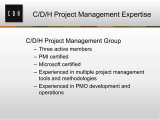 C/D/H Project Management Expertise

C/D/H Project Management Group
–
–
–
–

Three active members
PMI certified
Microsoft certified
Experienced in multiple project management
tools and methodologies
– Experienced in PMO development and
operations

 