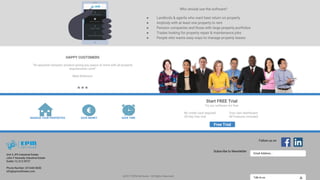 Who should use the software?
● Landlords & agents who want best return on property
● Anybody with at least one property to rent
● Pension companies and those with large property portfolios
● Trades looking for property repair & maintenance jobs
● People who wants easy ways to manage property leases
Email Address...
Subscribe to Newsletter
Follow us on
Talk to us@2017 EPM Software - All Rights Reserved
Unit 3 JFK Industrial Estate
John F Kennedy Industrial Estate
Dublin 12, D12 RT27
Phone Number: (01)440 8650
info@epmsoftware.com
MANAGE YOUR PROPERTIES SAVE MONEY SAVE TIME
Free Trial
Start FREE Trial
Try our software for free
No credit card required Your own dashboard
30-Day free trial All Features Included
HAPPY CUSTOMERS
“An absolute fantastic product giving you peace of mind with all property
requirements work”
Matt Robinson
 