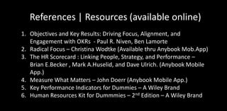 References | Resources (available online)
1. Objectives and Key Results: Driving Focus, Alignment, and
Engagement with OKRs - Paul R. Niven, Ben Lamorte
2. Radical Focus – Christina Wodtke (Available thru Anybook Mob.App)
3. The HR Scorecard : Linking People, Strategy, and Performance –
Brian E.Becker , Mark A.Huselid, and Dave Ulrich. (Anybook Mobile
App.)
4. Measure What Matters – John Doerr (Anybook Mobile App.)
5. Key Performance Indicators for Dummies – A Wiley Brand
6. Human Resources Kit for Dummmies – 2nd Edition – A Wiley Brand
 