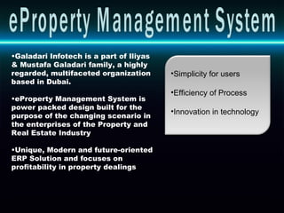 Galadari Infotech is a part of Iliyas & Mustafa Galadari family, a highly regarded, multifaceted organization based in Dubai. eProperty Management System is power packed design built for the purpose of the changing scenario in the enterprises of the Property and Real Estate Industry  Unique, Modern and future-oriented ERP Solution and focuses on profitability in property dealings Simplicity for users Efficiency of Process Innovation in technology eProperty Management System 