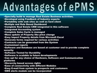 Specially build to manage Real Estate Business activities. Developed using Feedback of Industry experts Portability with web sites as well as hard client Multiple and Role Based Dashboard Complete Real Estate CRM integrated in this software Integrated Accounting system  Complete Sales Cycle is managed Mass update of Property like price change Easy Import Property details from Microsoft Excel  Generate forms required for various activities Contracts can be generated from the System Customized reports  Software and Database are based at customer end to provide complete security Software Tested for Durability Software is scalable to future developments Can opt for any choice of Hardware, Software and Communication platforms Hierarchy based access rights Ease of connectivity with different Modules Easy E-mail from system to prospects and customers SMS alerts module can be incorporated Advantages of ePMS 
