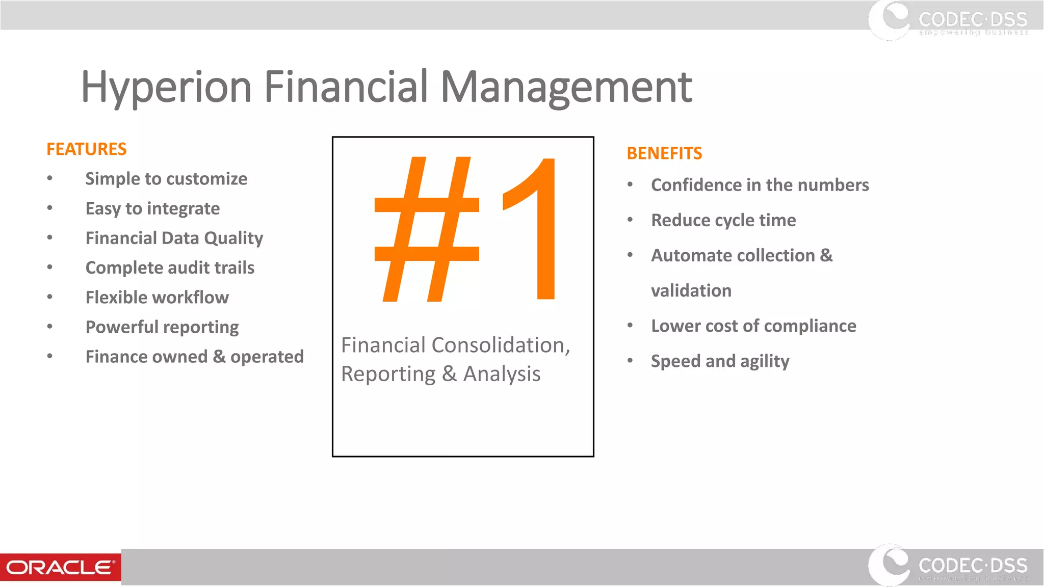 Hyperion Financial Management
FEATURES
• Simple to customize
• Easy to integrate
• Financial Data Quality
• Complete audit trails
• Flexible workflow
• Powerful reporting
• Finance owned & operated
BENEFITS
• Confidence in the numbers
• Reduce cycle time
• Automate collection &
validation
• Lower cost of compliance
• Speed and agility
Financial Consolidation,
Reporting & Analysis
#1
www.codecdss.ie © Codec-dss 2016
15
 