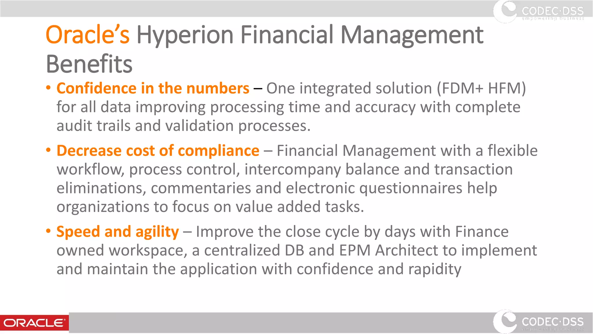 Oracle’s Hyperion Financial Management
Benefits
• Confidence in the numbers – One integrated solution (FDM+ HFM)
for all data improving processing time and accuracy with complete
audit trails and validation processes.
• Decrease cost of compliance – Financial Management with a flexible
workflow, process control, intercompany balance and transaction
eliminations, commentaries and electronic questionnaires help
organizations to focus on value added tasks.
• Speed and agility – Improve the close cycle by days with Finance
owned workspace, a centralized DB and EPM Architect to implement
and maintain the application with confidence and rapidity
www.codecdss.ie © Codec-dss 2016
22
 
