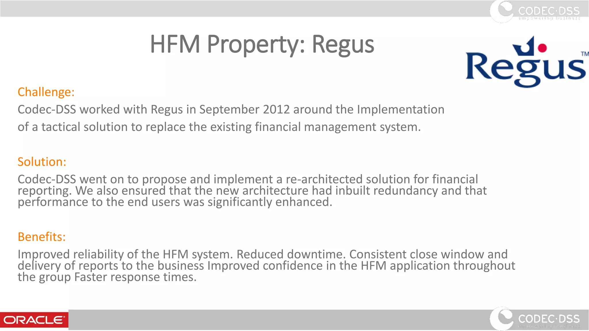 HFM Property: Regus
Challenge:
Codec-DSS worked with Regus in September 2012 around the Implementation
of a tactical solution to replace the existing financial management system.
Solution:
Codec-DSS went on to propose and implement a re-architected solution for financial
reporting. We also ensured that the new architecture had inbuilt redundancy and that
performance to the end users was significantly enhanced.
Benefits:
Improved reliability of the HFM system. Reduced downtime. Consistent close window and
delivery of reports to the business Improved confidence in the HFM application throughout
the group Faster response times.
29
 