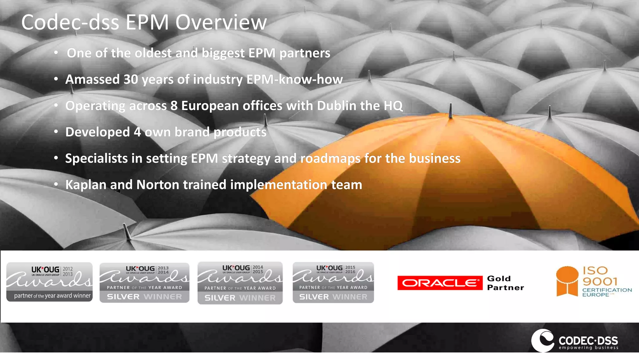 Codec-dss EPM Overview
• One of the oldest and biggest EPM partners
• Amassed 30 years of industry EPM-know-how
• Operating across 8 European offices with Dublin the HQ
• Developed 4 own brand products
• Specialists in setting EPM strategy and roadmaps for the business
• Kaplan and Norton trained implementation team
 