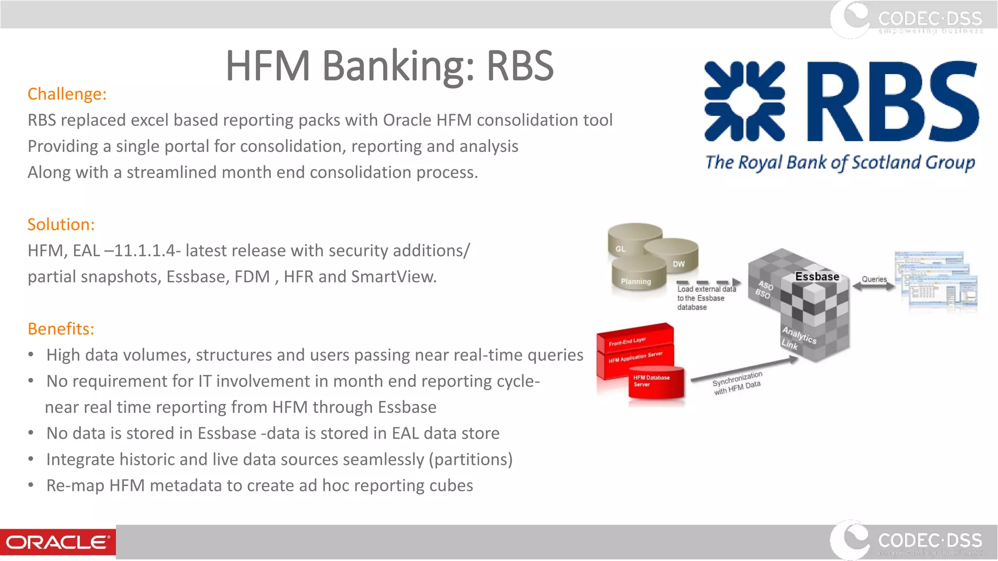 HFM Banking: RBSChallenge:
RBS replaced excel based reporting packs with Oracle HFM consolidation tool
Providing a single portal for consolidation, reporting and analysis
Along with a streamlined month end consolidation process.
Solution:
HFM, EAL –11.1.1.4- latest release with security additions/
partial snapshots, Essbase, FDM , HFR and SmartView.
Benefits:
• High data volumes, structures and users passing near real-time queries
• No requirement for IT involvement in month end reporting cycle-
near real time reporting from HFM through Essbase
• No data is stored in Essbase -data is stored in EAL data store
• Integrate historic and live data sources seamlessly (partitions)
• Re-map HFM metadata to create ad hoc reporting cubes
30
 