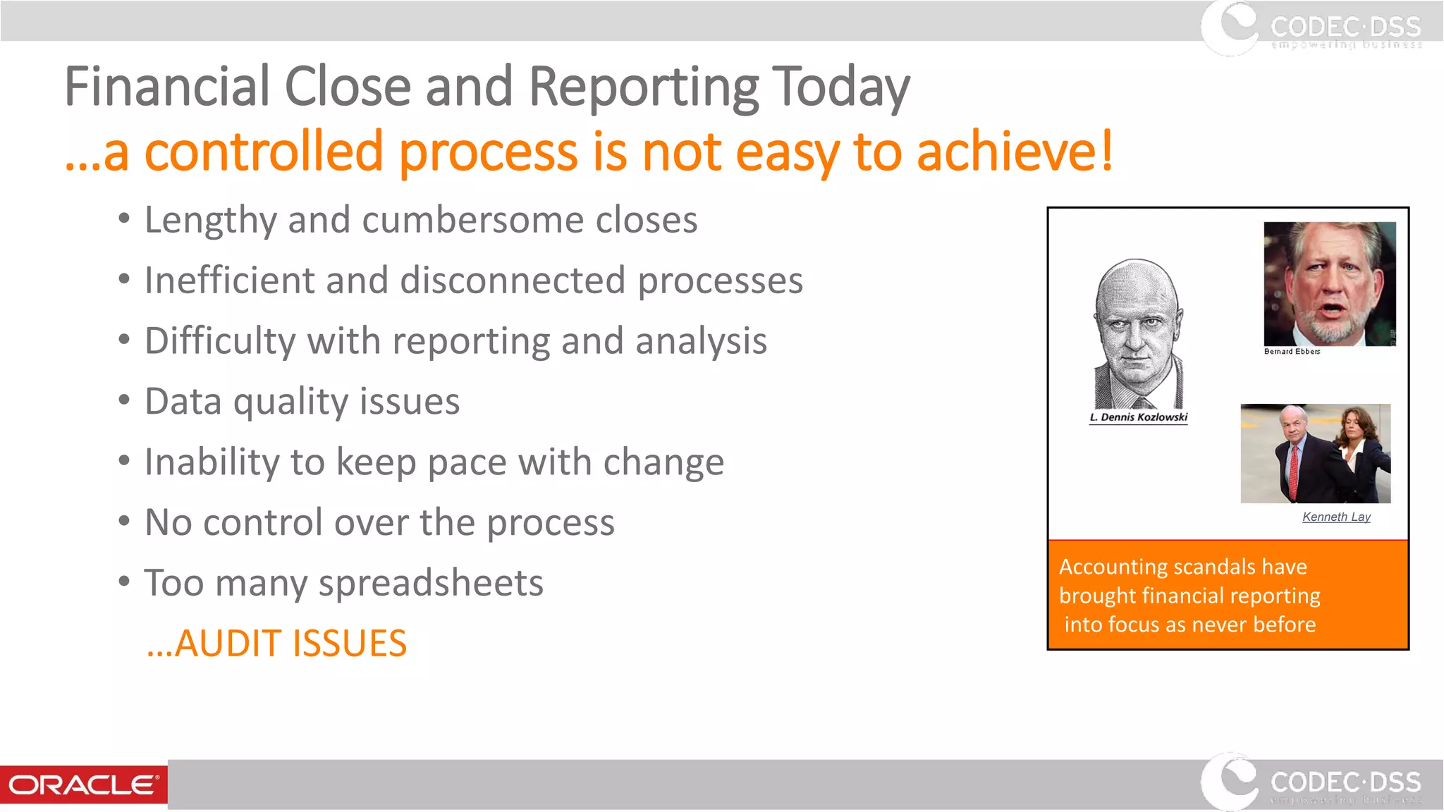 Financial Close and Reporting Today
…a controlled process is not easy to achieve!
• Lengthy and cumbersome closes
• Inefficient and disconnected processes
• Difficulty with reporting and analysis
• Data quality issues
• Inability to keep pace with change
• No control over the process
• Too many spreadsheets
…AUDIT ISSUES
Accounting scandals have
brought financial reporting
into focus as never before
Kenneth Lay
www.codecdss.ie © Codec-dss 2016
9
 