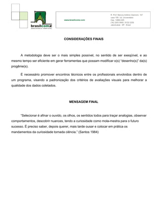 CONSIDERAÇÕES FINAIS




      A metodologia deve ser o mais simples possível, no sentido de ser exeqüível, e ao
mesmo tempo ser eficiente em gerar ferramentas que possam modificar o(s) “desenho(s)” da(s)
progênie(s).

      É necessário promover encontros técnicos entre os profissionais envolvidos dentro de
um programa, visando a padronização dos critérios de avaliações visuais para melhorar a
qualidade dos dados coletados.




                                        MENSAGEM FINAL



      “Selecionar é afinar o ouvido, os olhos, os sentidos todos para traçar analogias, observar
comportamentos, descobrir nuances, tendo a curiosidade como mola-mestra para o futuro
sucesso. É preciso saber, depois querer, mais tarde ousar e colocar em prática os
mandamentos da curiosidade tornada ciência.” (Santos 1984)
 