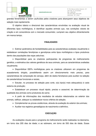 grandes ferramentas a serem usufruídas pelos criadores para alcançarem seus objetivos de
seleção mais rapidamente.
      O objetivo básico e direcional das características envolvidas na avaliação visual de
diferentes tipos morfológicos, é identificar aqueles animais que, nas condições viáveis de
criação e em consonância com o mercado consumidor, cumpram seu objetivo eficientemente
em menos tempo.


                                              FINALIDADES


      • Estimar parâmetros de herdabilidades para as características avaliadas visualmente e
estabelecer correlações fenotípicas e genotípicas entre tipos morfológicos e tipos produtivos
dentro das populações das raças zebuínas;
      • Disponibilizar para os criadores participantes de programas de melhoramento
genético, a estimativa dos valores genéticos de seus animais, para as características avaliadas
visualmente;
      • Disponibilizar DEPs morfológicas para os criadores utilizarem em programas de
acasalamento     dirigido,   possibilitando   assim   um   direcionamento   mais   preciso,   para
características de composição de carcaça, além de dados fenotípicos para auxiliar na seleção
de características funcionais e raciais;
      • Estudar, no processo de seleção para corte, o(s) tipo(s) mais adequado(s) à cada
sistema de produção;
      • Estabelecer um processo visual rápido, preciso e acessível, de determinação da
qualidade dos animais como produtores de carne;
      • A partir de informações dos resultados de estudos relacionados ao exterior dos
animais, ratificar, adequar ou estabelecer novos critérios de seleção;
      • Complementar as provas zootécnicas, através da avaliação do exterior dos animais;
      • Auxiliar nos registros genealógicos de nascimento e definitivo.


                                               EXECUÇÃO


      As avaliações visuais para o programa de melhoramento serão realizadas na desmama,
em torno dos 205 dias de idade; e ao sobreano, em torno de 550 dias de idade. Essas
 