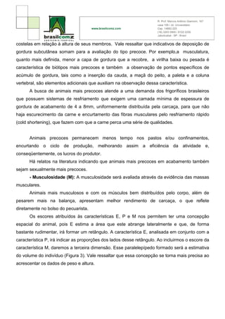 costelas em relação à altura de seus membros. Vale ressaltar que indicativos de deposição de
gordura subcutânea somam para a avaliação do tipo precoce. Por exemplo,a musculatura,
quanto mais definida, menor a capa de gordura que a recobre, a virilha baixa ou pesada é
característica de biótipos mais precoces e também a observação de pontos específicos de
acúmulo de gordura, tais como a inserção da cauda, a maçã do peito, a paleta e a coluna
vertebral, são elementos adicionais que auxiliam na observação dessa característica.
      A busca de animais mais precoces atende a uma demanda dos frigoríficos brasileiros
que possuem sistemas de resfriamento que exigem uma camada mínima de espessura de
gordura de acabamento de 4 a 8mm, uniformemente distribuída pela carcaça, para que não
haja escurecimento da carne e encurtamento das fibras musculares pelo resfriamento rápido
(cold shortening), que fazem com que a carne perca uma série de qualidades.


      Animais precoces permanecem menos tempo nos pastos e/ou confinamentos,
encurtando o ciclo de produção, melhorando assim a eficiência da atividade e,
conseqüentemente, os lucros do produtor.
      Há relatos na literatura indicando que animais mais precoces em acabamento também
sejam sexualmente mais precoces.
      - Musculosidade (M): A musculosidade será avaliada através da evidência das massas
musculares.
      Animais mais musculosos e com os músculos bem distribuídos pelo corpo, além de
pesarem mais na balança, apresentam melhor rendimento de carcaça, o que reflete
diretamente no bolso do pecuarista.
      Os escores atribuídos às características E, P e M nos permitem ter uma concepção
espacial do animal, pois E estima a área que este abrange lateralmente e que, de forma
bastante rudimentar, irá formar um retângulo. A característica E, analisada em conjunto com a
característica P, irá indicar as proporções dos lados desse retângulo. Ao incluirmos o escore da
característica M, daremos a terceira dimensão. Esse paralelepípedo formado será a estimativa
do volume do indivíduo (Figura 3). Vale ressaltar que essa concepção se torna mais precisa ao
acrescentar os dados de peso e altura.
 