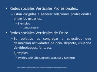 Redes sociales Verticales Profesionales: Están dirigidas a generar relaciones profesionales entre los usuarios.EjemplosXing, LinkedInRedes sociales Verticales de Ocio: Su objetivo es congregar a colectivos que desarrollan actividades de ocio, deporte, usuarios de videojuegos, fans, etc. Ejemplos Wipley, MinubeDogster, Last.FM y Moterus16[http://www.pabloburgueno.com/2009/03/clasificacion-de-redes-sociales/]