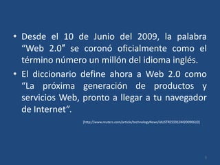 Desde el 10 de Junio del 2009, la palabra “Web 2.0″ se coronó oficialmente como el término número un millón del idioma inglés.El diccionario define ahora a Web 2.0 como “La próxima generación de productos y servicios Web, pronto a llegar a tu navegador de Internet”.5[http://www.reuters.com/article/technologyNews/idUSTRE55913M20090610]